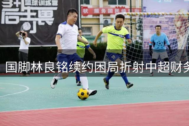 国脚林良铭续约困局折射中超财务与战术双难题